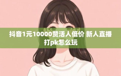 抖音1元10000赞活人低价 新人直播打pk怎么玩