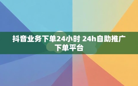 抖音业务下单24小时 24h自助推广下单平台