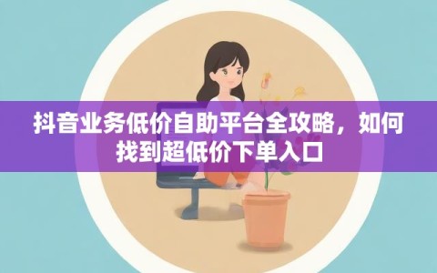 抖音业务低价自助平台全攻略，如何找到超低价下单入口