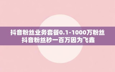 抖音粉丝业务套餐0.1-1000万粉丝 抖音粉丝秒一百万因为飞鑫