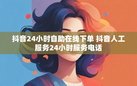 抖音24小时自助在线下单 抖音人工服务24小时服务电话