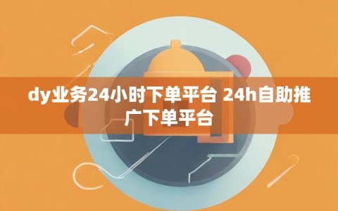 dy业务24小时下单平台 24h自助推广下单平台