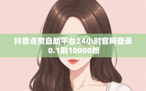抖音点赞自助平台24小时官网登录 0.1刷10000粉
