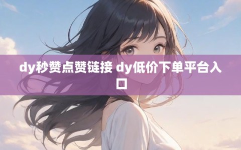 dy秒赞点赞链接 dy低价下单平台入口