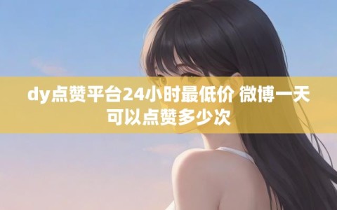 dy点赞平台24小时最低价 微博一天可以点赞多少次