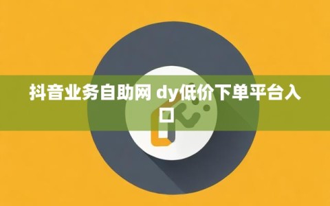 抖音业务自助网 dy低价下单平台入口