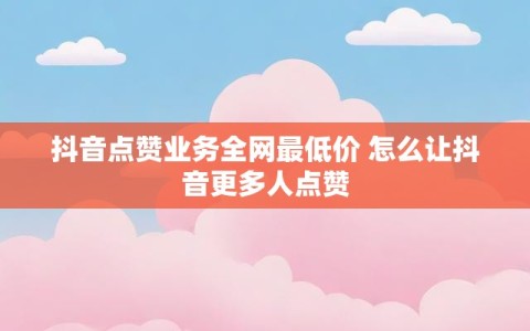 抖音点赞业务全网最低价 怎么让抖音更多人点赞