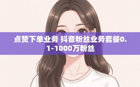 点赞下单业务 抖音粉丝业务套餐0.1-1000万粉丝