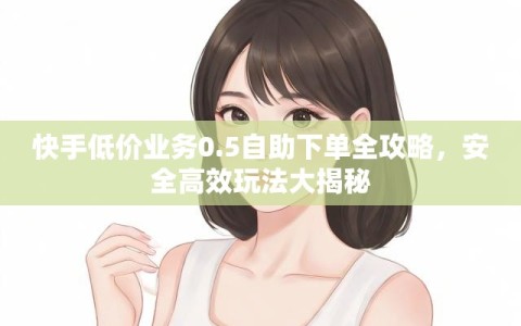 快手低价业务0.5自助下单全攻略，安全高效玩法大揭秘