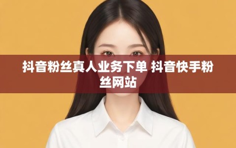 抖音粉丝真人业务下单 抖音快手粉丝网站
