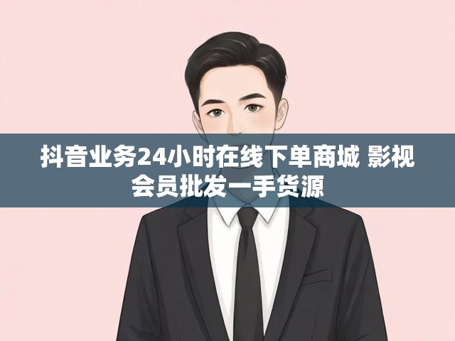 抖音业务24小时在线下单商城 影视会员批发一手货源