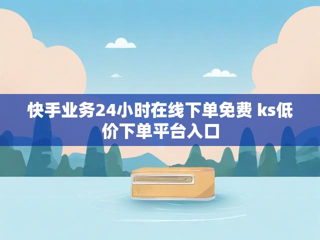 快手业务24小时在线下单免费 ks低价下单平台入口