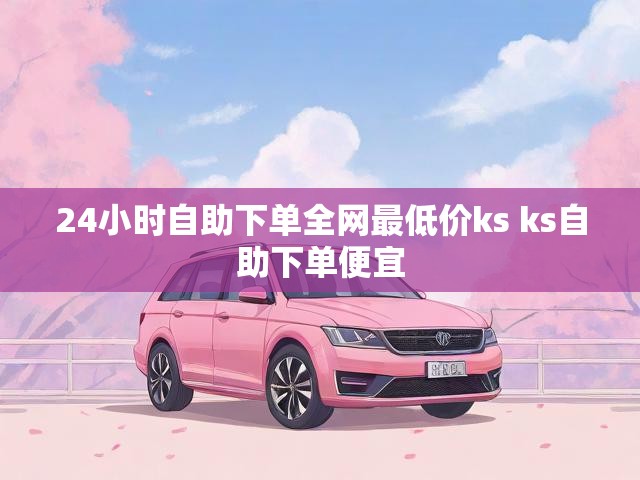 24小时自助下单全网最低价ks ks自助下单便宜