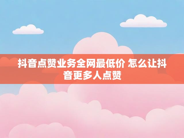 抖音点赞业务全网最低价 怎么让抖音更多人点赞
