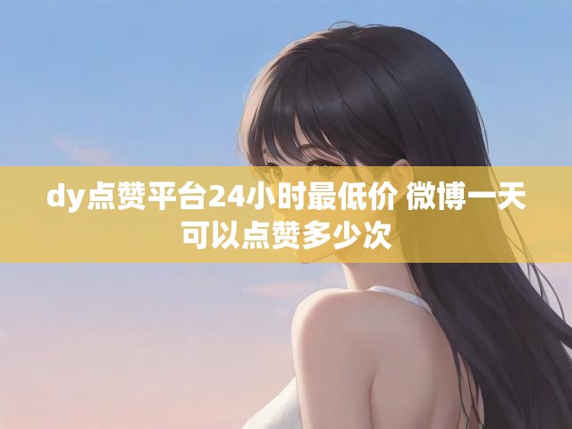 dy点赞平台24小时最低价 微博一天可以点赞多少次