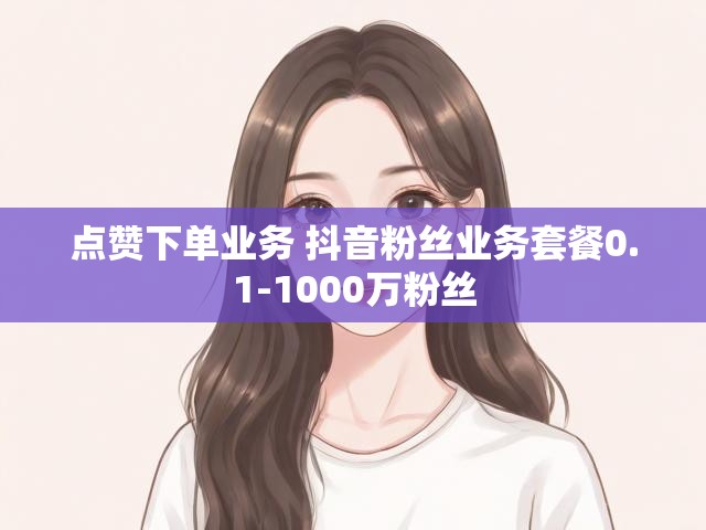 点赞下单业务 抖音粉丝业务套餐0.1-1000万粉丝