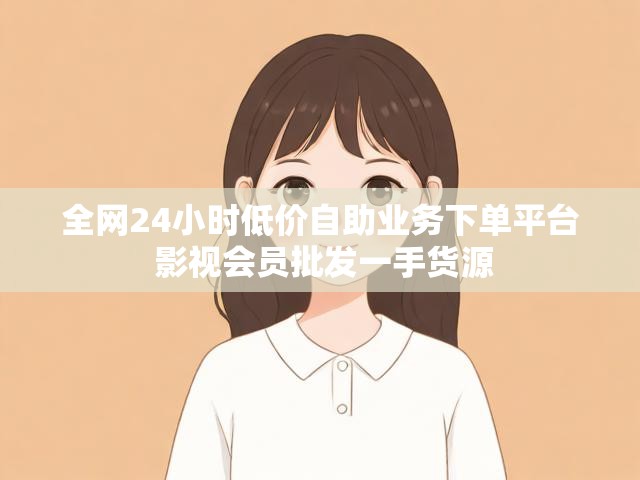 全网24小时低价自助业务下单平台 影视会员批发一手货源
