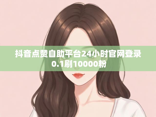 抖音点赞自助平台24小时官网登录 0.1刷10000粉