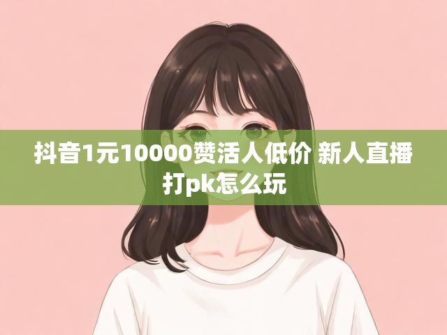 抖音1元10000赞活人低价 新人直播打pk怎么玩