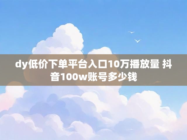 dy低价下单平台入口10万播放量 抖音100w账号多少钱
