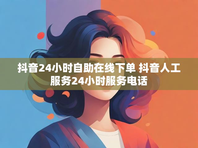 抖音24小时自助在线下单 抖音人工服务24小时服务电话