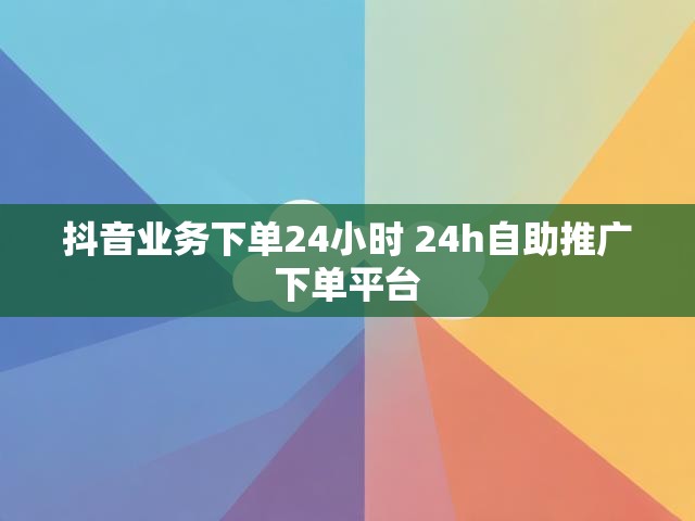 抖音业务下单24小时 24h自助推广下单平台