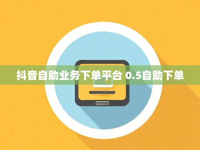 抖音自助业务下单平台 0.5自助下单