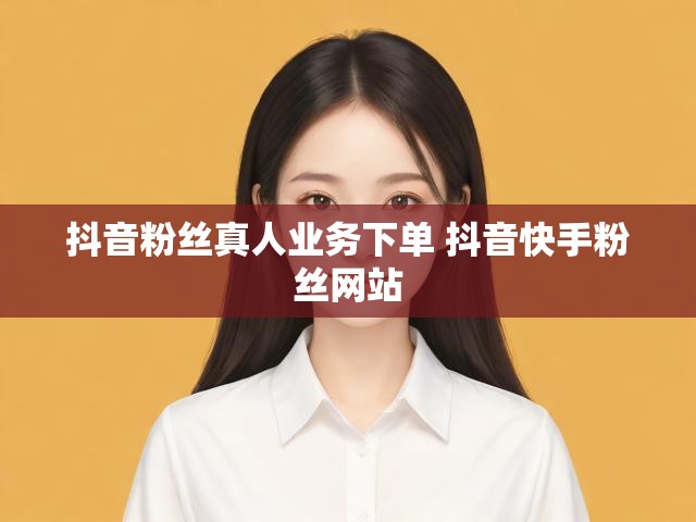 抖音粉丝真人业务下单 抖音快手粉丝网站