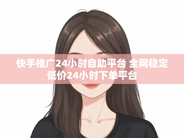 快手推广24小时自助平台 全网稳定低价24小时下单平台