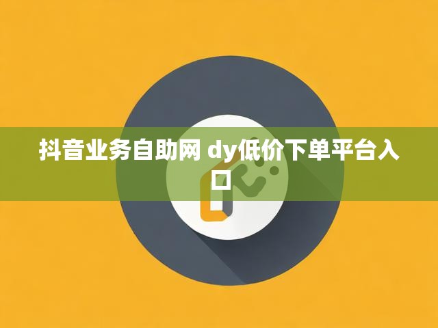 抖音业务自助网 dy低价下单平台入口