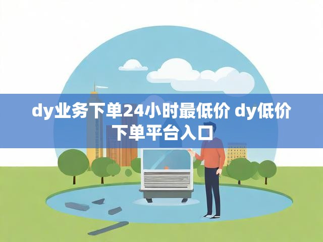 dy业务下单24小时最低价 dy低价下单平台入口