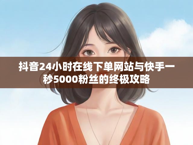 抖音24小时在线下单网站与快手一秒5000粉丝的终极攻略