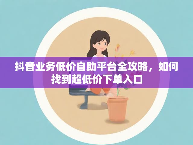 抖音业务低价自助平台全攻略，如何找到超低价下单入口