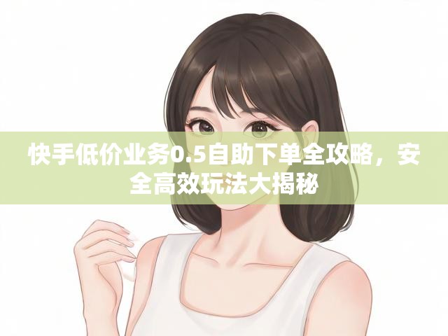 快手低价业务0.5自助下单全攻略，安全高效玩法大揭秘