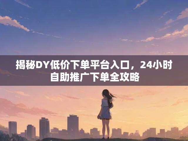 揭秘DY低价下单平台入口，24小时自助推广下单全攻略