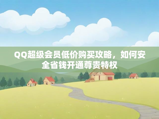 QQ超级会员低价购买攻略，如何安全省钱开通尊贵特权