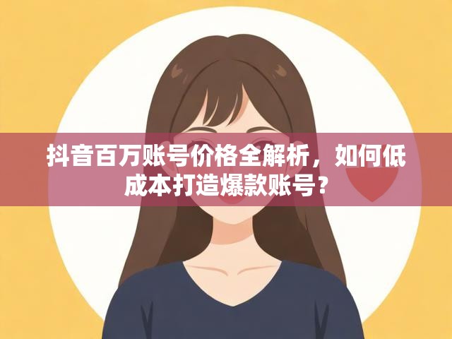 抖音百万账号价格全解析，如何低成本打造爆款账号？